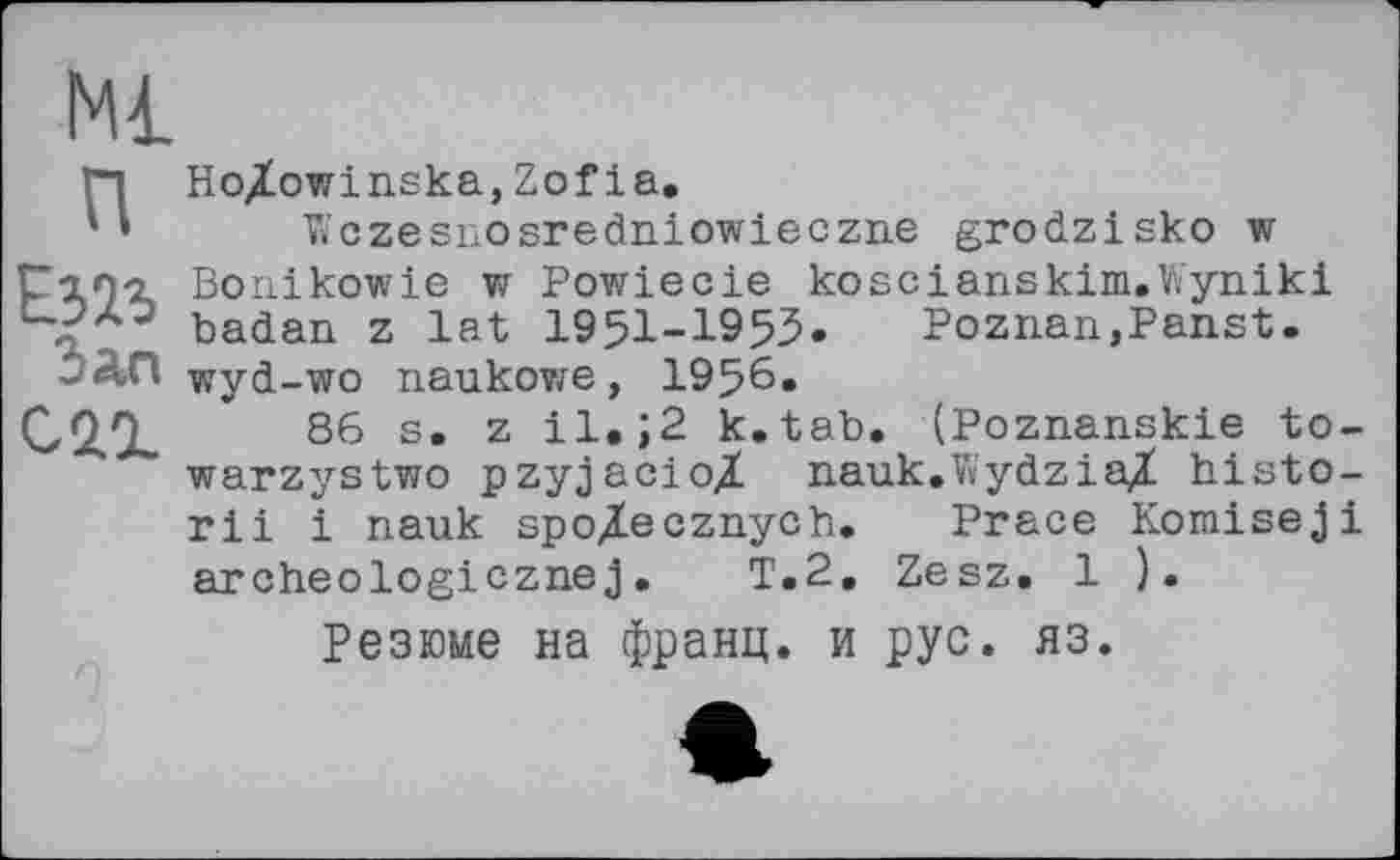 ﻿п
Езіз Зап саг
Ho/owinska,Zofia.
^czesnosredniowieczne grodzisko w Bonikowie w Powiecie koscianskim.Wyniki badan z lat 1951-1955.	Poznan,Panst.
wyd-wo naukowe, 1956.
86 s. z il.;2 k.tab. (Poznanskie to-warzystwo pzyjacioX nauk.V«ydzia,Z histo-rii і nauk spoXecznych. Prace Komiseji archeologicznej.	T.2. Zesz. 1 ).
Резюме на франц, и рус. яз.